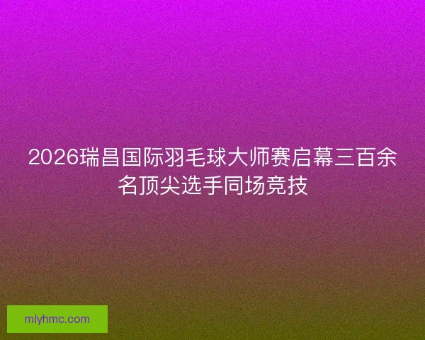 2026瑞昌国际羽毛球大师赛启幕三百余名顶尖选手同场竞技